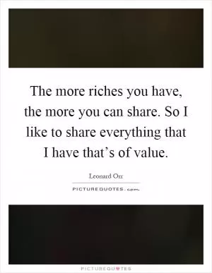 The more riches you have, the more you can share. So I like to share everything that I have that’s of value Picture Quote #1
