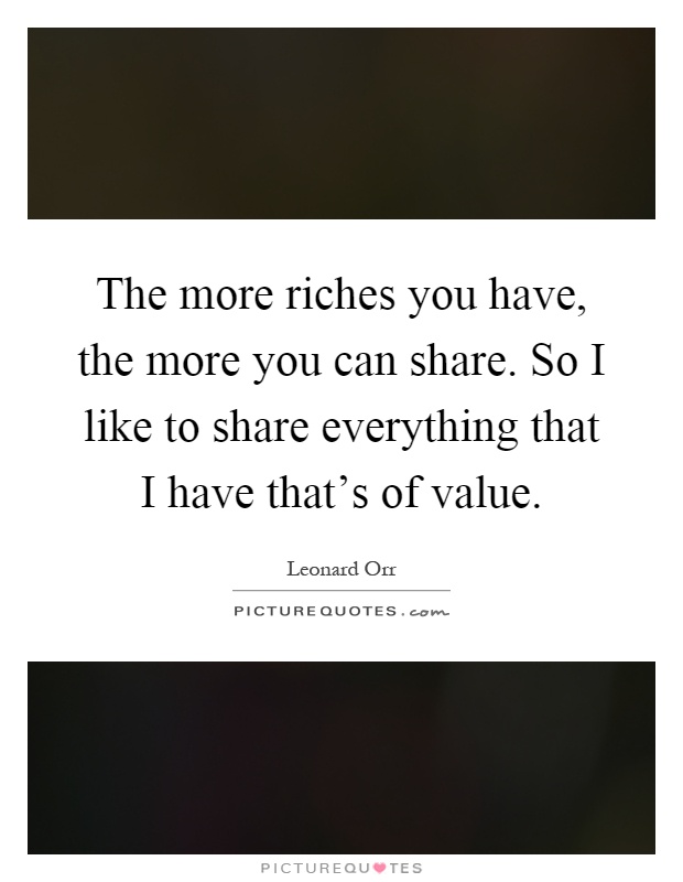 The more riches you have, the more you can share. So I like to share everything that I have that's of value Picture Quote #1