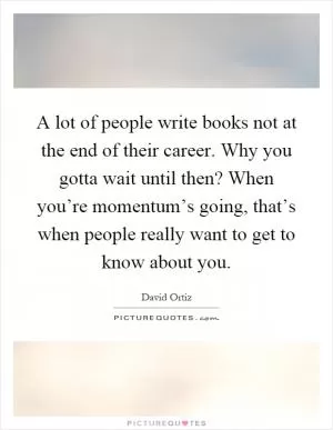 A lot of people write books not at the end of their career. Why you gotta wait until then? When you’re momentum’s going, that’s when people really want to get to know about you Picture Quote #1