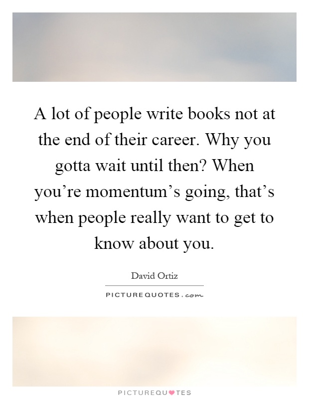 A lot of people write books not at the end of their career. Why you gotta wait until then? When you're momentum's going, that's when people really want to get to know about you Picture Quote #1