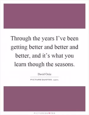 Through the years I’ve been getting better and better and better, and it’s what you learn though the seasons Picture Quote #1