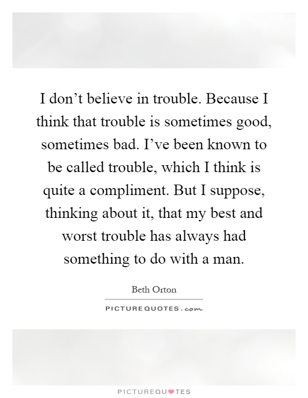 I don't believe in trouble. Because I think that trouble is sometimes good, sometimes bad. I've been known to be called trouble, which I think is quite a compliment. But I suppose, thinking about it, that my best and worst trouble has always had something to do with a man Picture Quote #1