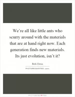We’re all like little ants who scurry around with the materials that are at hand right now. Each generation finds new materials. Its just evolution, isn’t it? Picture Quote #1