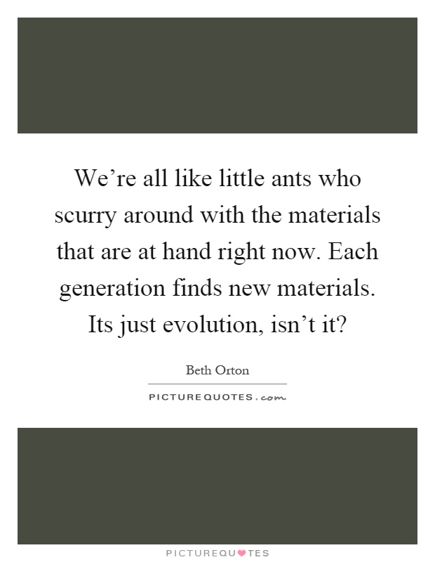 We're all like little ants who scurry around with the materials that are at hand right now. Each generation finds new materials. Its just evolution, isn't it? Picture Quote #1
