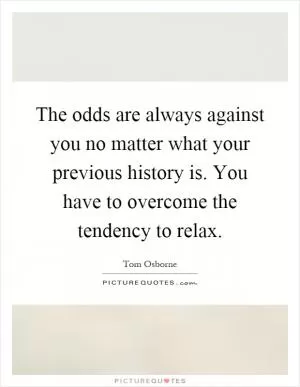 The odds are always against you no matter what your previous history is. You have to overcome the tendency to relax Picture Quote #1