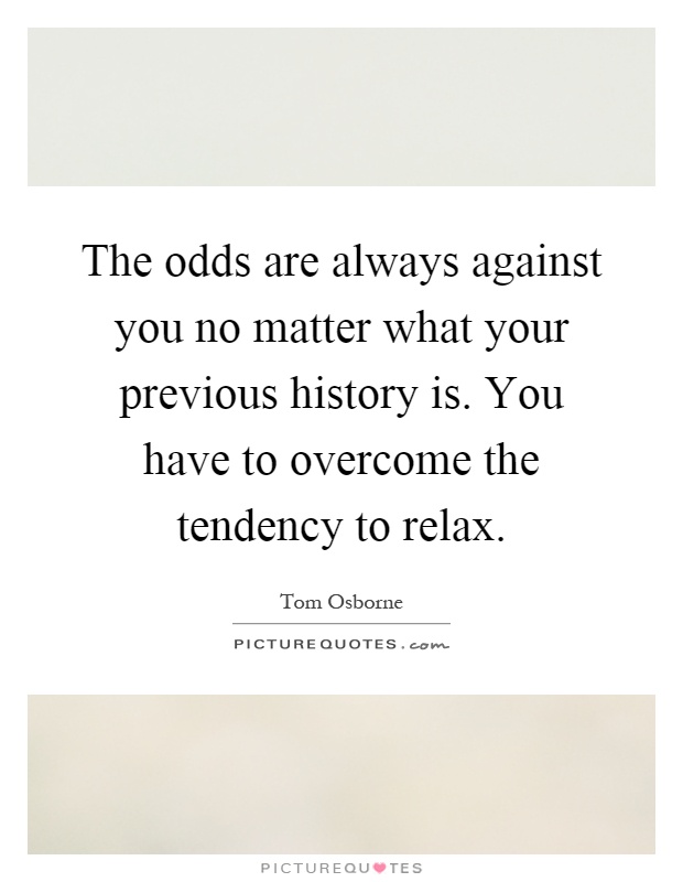 The odds are always against you no matter what your previous history is. You have to overcome the tendency to relax Picture Quote #1