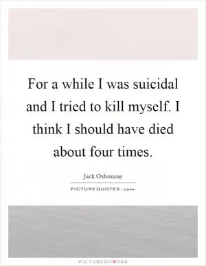For a while I was suicidal and I tried to kill myself. I think I should have died about four times Picture Quote #1