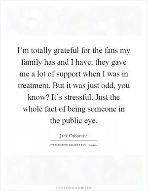 I’m totally grateful for the fans my family has and I have; they gave me a lot of support when I was in treatment. But it was just odd, you know? It’s stressful. Just the whole fact of being someone in the public eye Picture Quote #1
