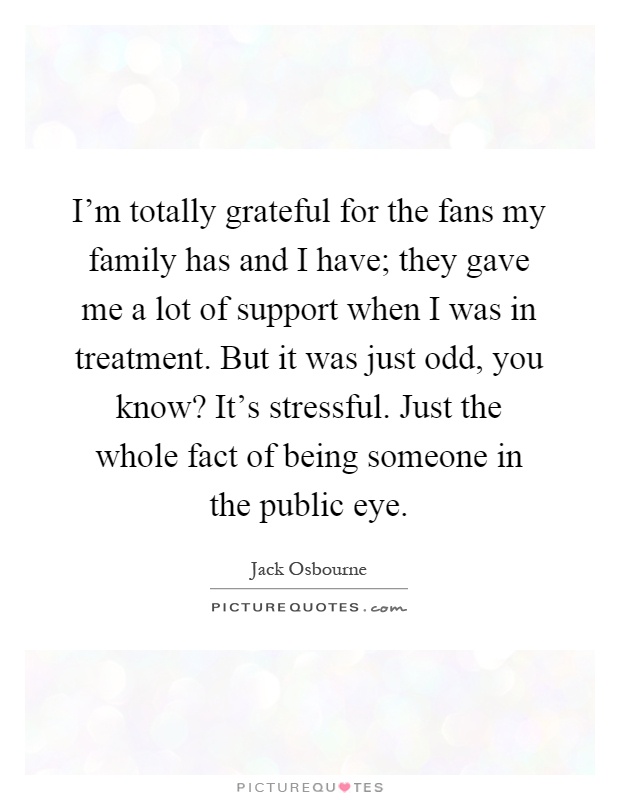 I'm totally grateful for the fans my family has and I have; they gave me a lot of support when I was in treatment. But it was just odd, you know? It's stressful. Just the whole fact of being someone in the public eye Picture Quote #1