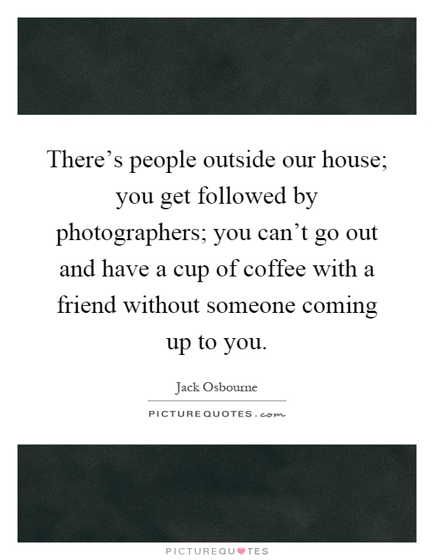 There's people outside our house; you get followed by photographers; you can't go out and have a cup of coffee with a friend without someone coming up to you Picture Quote #1