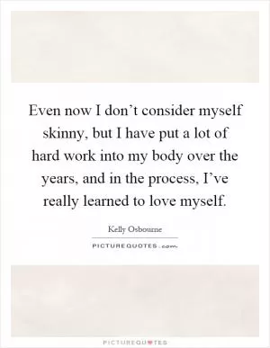 Even now I don’t consider myself skinny, but I have put a lot of hard work into my body over the years, and in the process, I’ve really learned to love myself Picture Quote #1