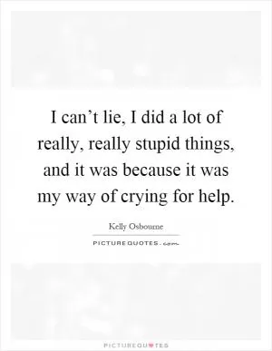 I can’t lie, I did a lot of really, really stupid things, and it was because it was my way of crying for help Picture Quote #1