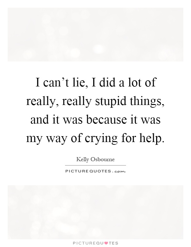 I can't lie, I did a lot of really, really stupid things, and it was because it was my way of crying for help Picture Quote #1