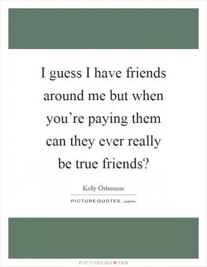 I guess I have friends around me but when you’re paying them can they ever really be true friends? Picture Quote #1