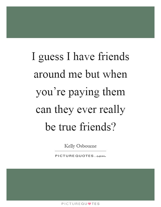 I guess I have friends around me but when you're paying them can they ever really be true friends? Picture Quote #1