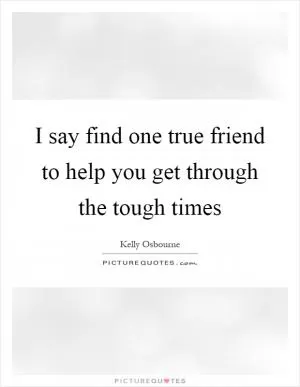 I say find one true friend to help you get through the tough times Picture Quote #1