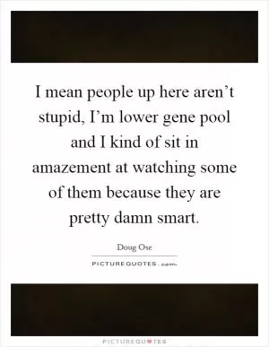 I mean people up here aren’t stupid, I’m lower gene pool and I kind of sit in amazement at watching some of them because they are pretty damn smart Picture Quote #1