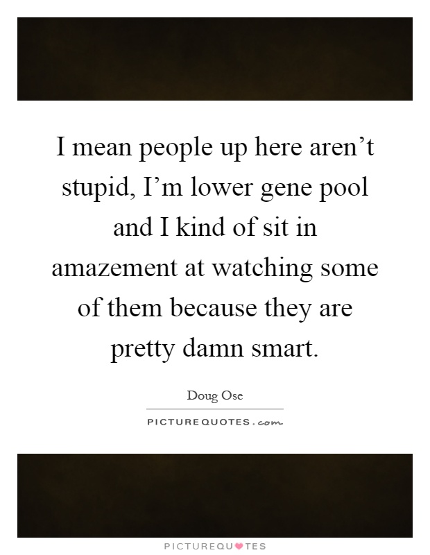 I mean people up here aren't stupid, I'm lower gene pool and I kind of sit in amazement at watching some of them because they are pretty damn smart Picture Quote #1