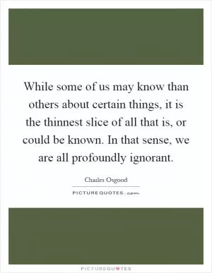 While some of us may know than others about certain things, it is the thinnest slice of all that is, or could be known. In that sense, we are all profoundly ignorant Picture Quote #1