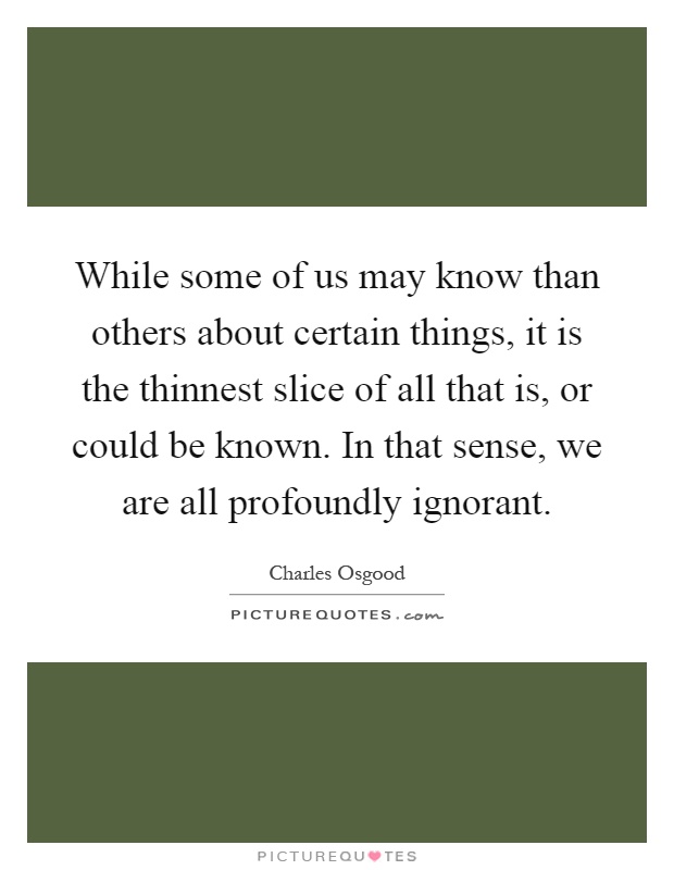 While some of us may know than others about certain things, it is the thinnest slice of all that is, or could be known. In that sense, we are all profoundly ignorant Picture Quote #1