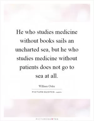 He who studies medicine without books sails an uncharted sea, but he who studies medicine without patients does not go to sea at all Picture Quote #1