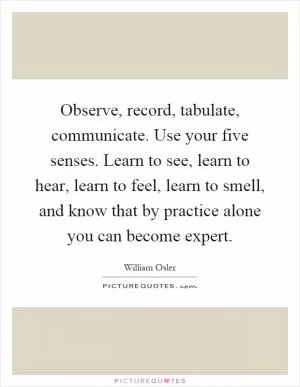Observe, record, tabulate, communicate. Use your five senses. Learn to see, learn to hear, learn to feel, learn to smell, and know that by practice alone you can become expert Picture Quote #1