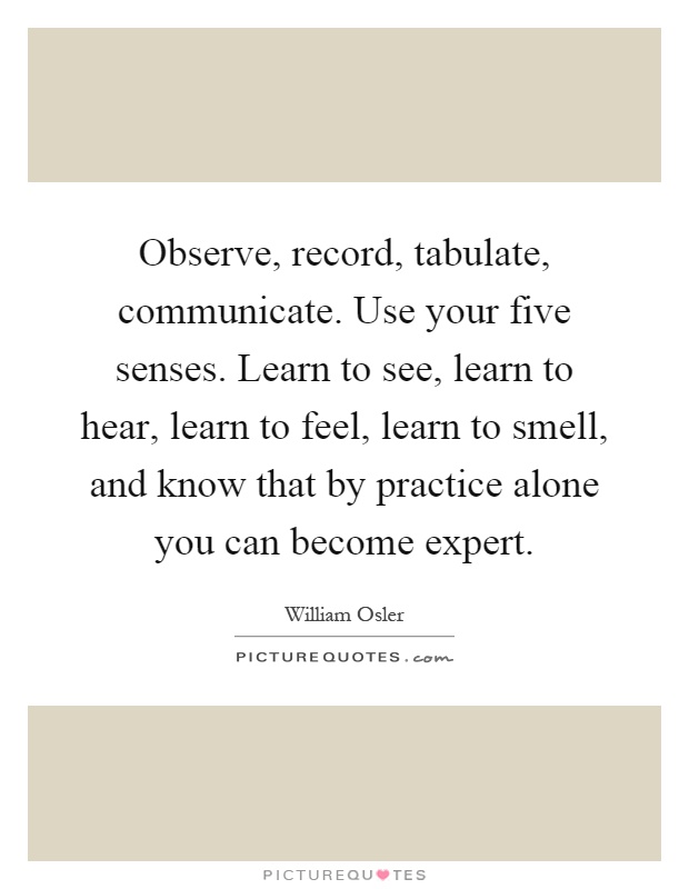 Observe, record, tabulate, communicate. Use your five senses. Learn to see, learn to hear, learn to feel, learn to smell, and know that by practice alone you can become expert Picture Quote #1