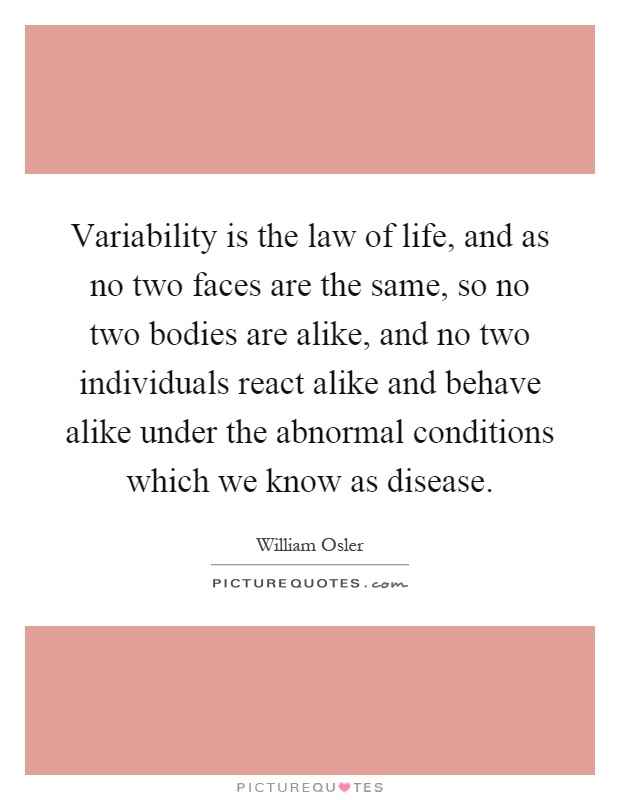 Variability is the law of life, and as no two faces are the same, so no two bodies are alike, and no two individuals react alike and behave alike under the abnormal conditions which we know as disease Picture Quote #1