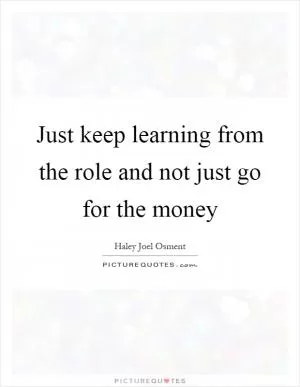 Just keep learning from the role and not just go for the money Picture Quote #1