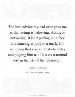 The best advice my dad ever gave me is that acting is believing. Acting is not acting. It isn’t putting on a face and dancing around in a mask. It’s believing that you are that character and playing him as if it were a normal day in the life of that character Picture Quote #1
