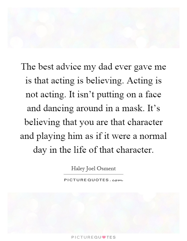 The best advice my dad ever gave me is that acting is believing. Acting is not acting. It isn't putting on a face and dancing around in a mask. It's believing that you are that character and playing him as if it were a normal day in the life of that character Picture Quote #1
