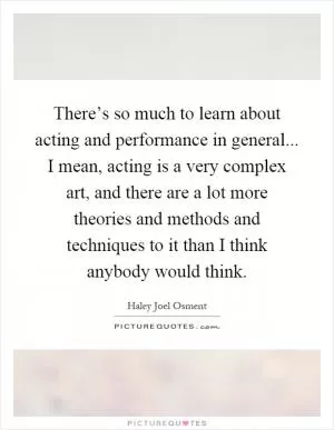 There’s so much to learn about acting and performance in general... I mean, acting is a very complex art, and there are a lot more theories and methods and techniques to it than I think anybody would think Picture Quote #1