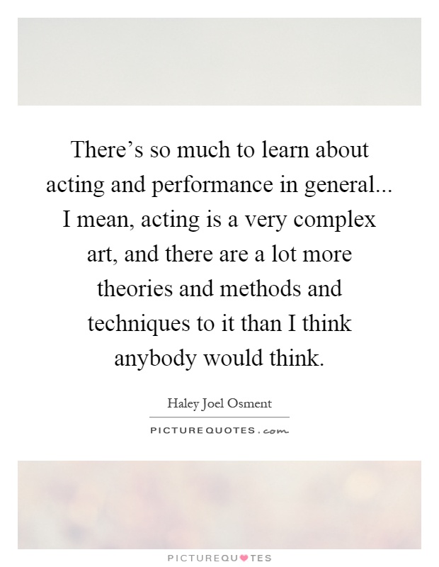 There's so much to learn about acting and performance in general... I mean, acting is a very complex art, and there are a lot more theories and methods and techniques to it than I think anybody would think Picture Quote #1