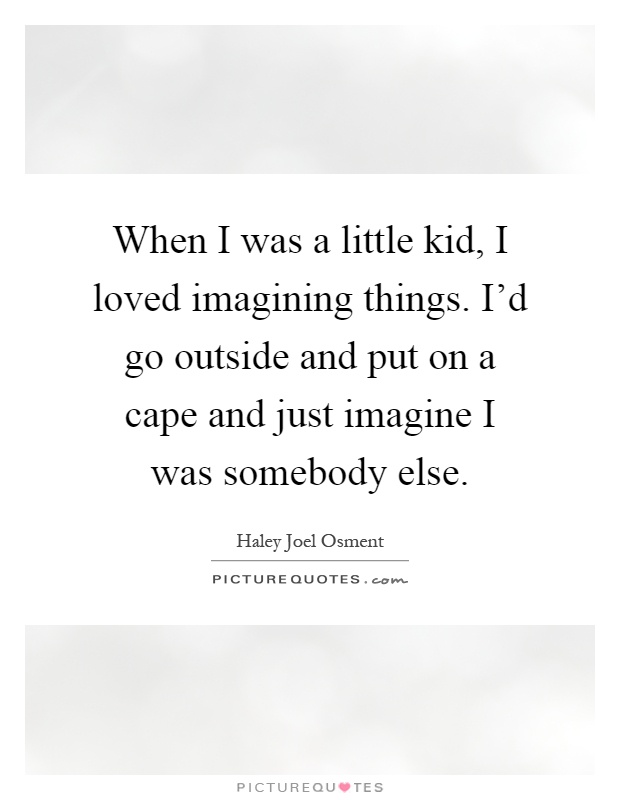 When I was a little kid, I loved imagining things. I'd go outside and put on a cape and just imagine I was somebody else Picture Quote #1