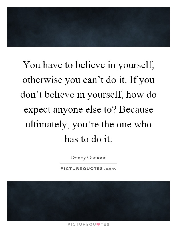 You have to believe in yourself, otherwise you can't do it. If you don't believe in yourself, how do expect anyone else to? Because ultimately, you're the one who has to do it Picture Quote #1
