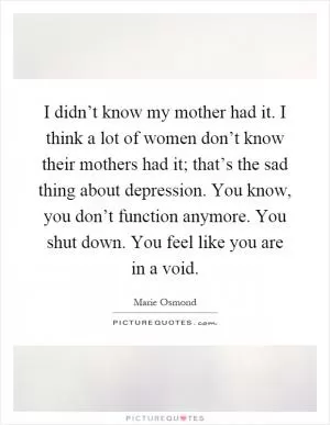 I didn’t know my mother had it. I think a lot of women don’t know their mothers had it; that’s the sad thing about depression. You know, you don’t function anymore. You shut down. You feel like you are in a void Picture Quote #1
