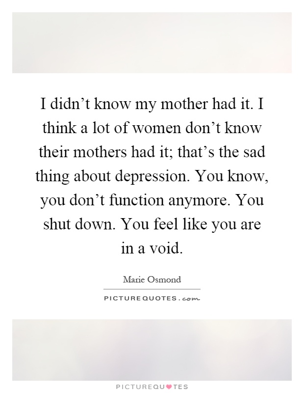 I didn't know my mother had it. I think a lot of women don't know their mothers had it; that's the sad thing about depression. You know, you don't function anymore. You shut down. You feel like you are in a void Picture Quote #1