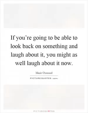 If you’re going to be able to look back on something and laugh about it, you might as well laugh about it now Picture Quote #1