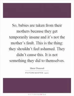 So, babies are taken from their mothers because they get temporarily insane and it’s not the mother’s fault. This is the thing: they shouldn’t feel ashamed. They didn’t cause this. It is not something they did to themselves Picture Quote #1