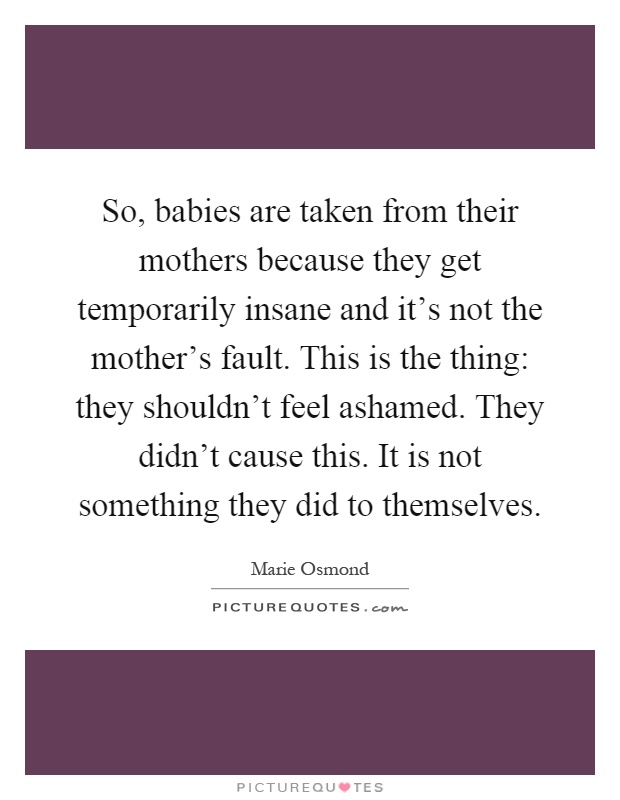 So, babies are taken from their mothers because they get temporarily insane and it's not the mother's fault. This is the thing: they shouldn't feel ashamed. They didn't cause this. It is not something they did to themselves Picture Quote #1