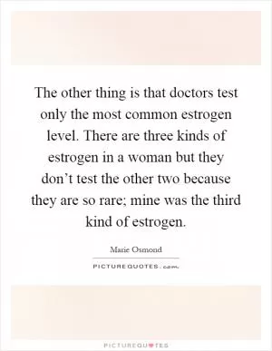 The other thing is that doctors test only the most common estrogen level. There are three kinds of estrogen in a woman but they don’t test the other two because they are so rare; mine was the third kind of estrogen Picture Quote #1