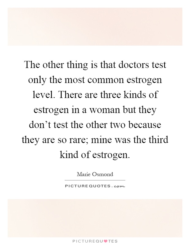 The other thing is that doctors test only the most common estrogen level. There are three kinds of estrogen in a woman but they don't test the other two because they are so rare; mine was the third kind of estrogen Picture Quote #1