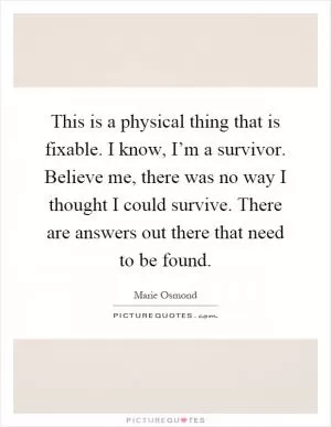 This is a physical thing that is fixable. I know, I’m a survivor. Believe me, there was no way I thought I could survive. There are answers out there that need to be found Picture Quote #1