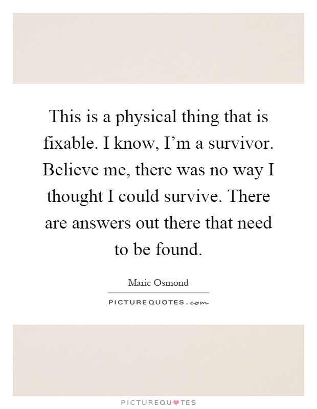 This is a physical thing that is fixable. I know, I'm a survivor. Believe me, there was no way I thought I could survive. There are answers out there that need to be found Picture Quote #1