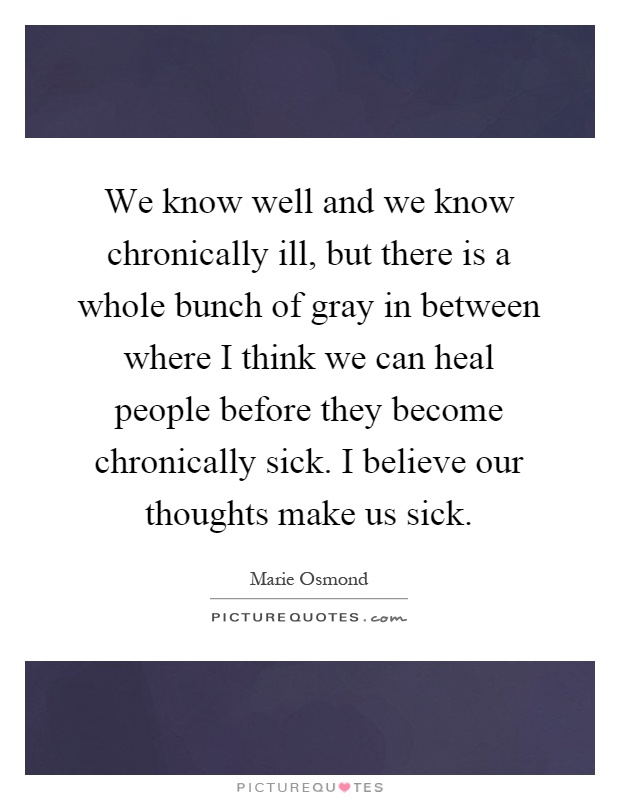 We know well and we know chronically ill, but there is a whole bunch of gray in between where I think we can heal people before they become chronically sick. I believe our thoughts make us sick Picture Quote #1