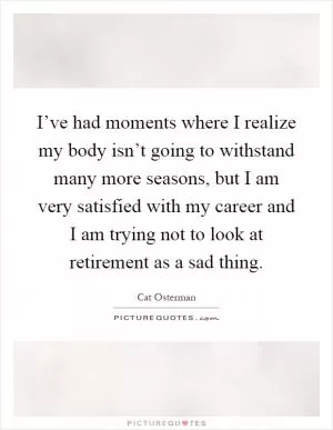 I’ve had moments where I realize my body isn’t going to withstand many more seasons, but I am very satisfied with my career and I am trying not to look at retirement as a sad thing Picture Quote #1