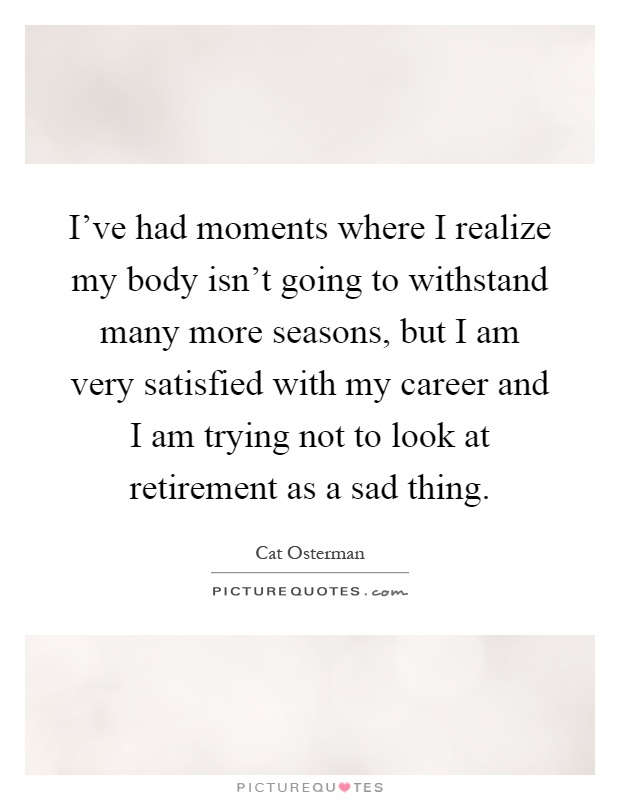 I've had moments where I realize my body isn't going to withstand many more seasons, but I am very satisfied with my career and I am trying not to look at retirement as a sad thing Picture Quote #1