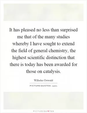 It has pleased no less than surprised me that of the many studies whereby I have sought to extend the field of general chemistry, the highest scientific distinction that there is today has been awarded for those on catalysis Picture Quote #1