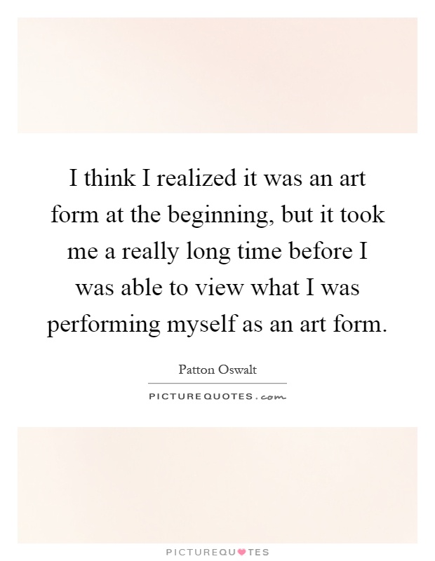 I think I realized it was an art form at the beginning, but it took me a really long time before I was able to view what I was performing myself as an art form Picture Quote #1