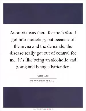 Anorexia was there for me before I got into modeling, but because of the arena and the demands, the disease really got out of control for me. It’s like being an alcoholic and going and being a bartender Picture Quote #1